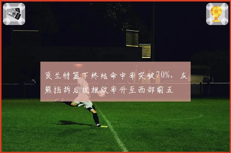 莫兰特篮下终结命中率突破70%，灰熊挡拆后攻框效率升至西部前五