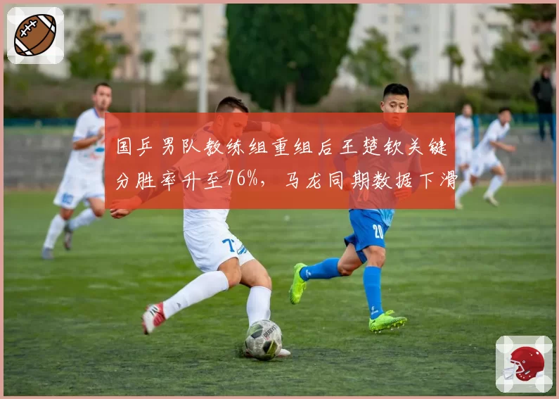 国乒男队教练组重组后王楚钦关键分胜率升至76%，马龙同期数据下滑至65%
