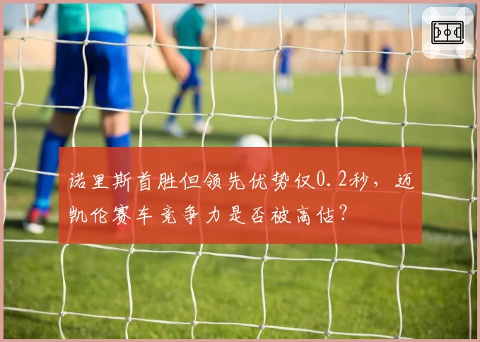 诺里斯首胜但领先优势仅0.2秒，迈凯伦赛车竞争力是否被高估？