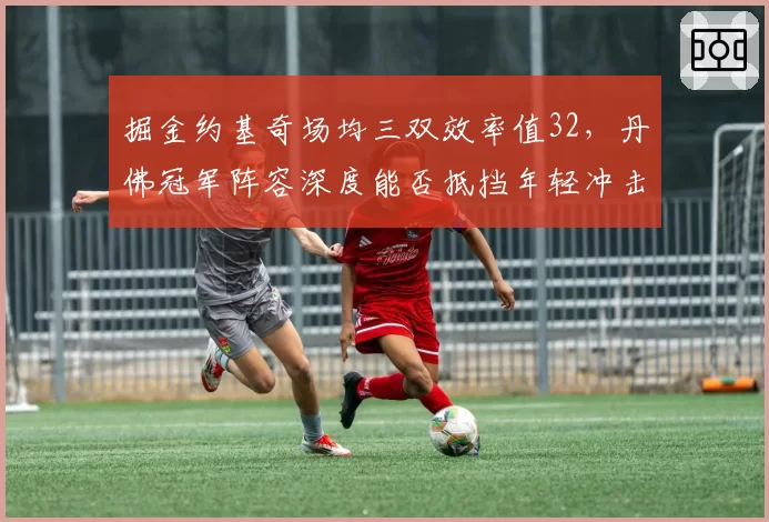 掘金约基奇场均三双效率值32，丹佛冠军阵容深度能否抵挡年轻冲击？