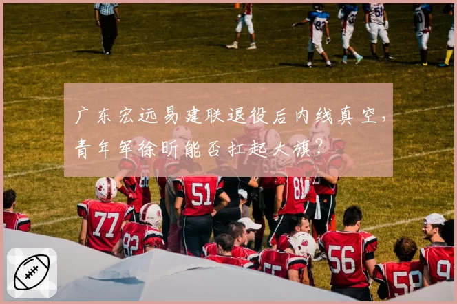 广东宏远易建联退役后内线真空，青年军徐昕能否扛起大旗？