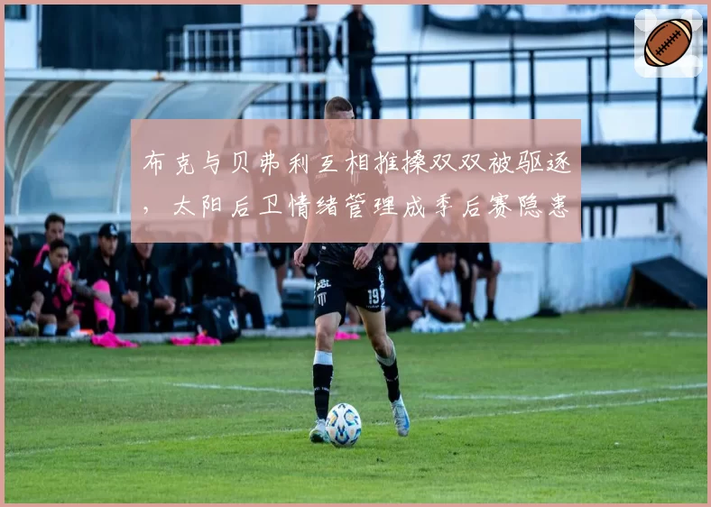 布克与贝弗利互相推搡双双被驱逐,太阳后卫情绪管理成季后赛隐患?