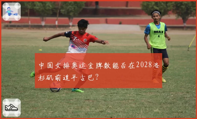 中国女排奥运金牌数能否在2028洛杉矶前追平古巴？