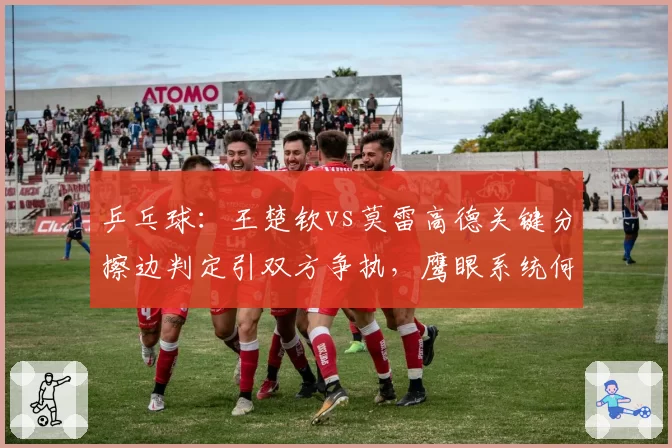 乒乓球：王楚钦vs莫雷高德关键分擦边判定引双方争执，鹰眼系统何时全面引入？