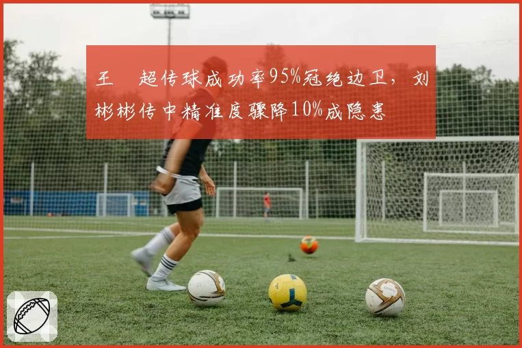 王燊超传球成功率95%冠绝边卫，刘彬彬传中精准度骤降10%成隐患
