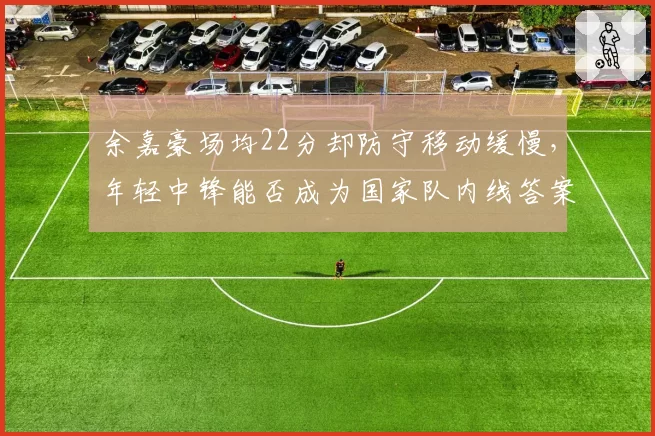 余嘉豪场均22分却防守移动缓慢，年轻中锋能否成为国家队内线答案？