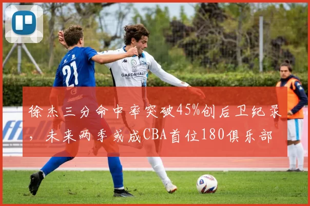 徐杰三分命中率突破45%创后卫纪录，未来两季或成CBA首位180俱乐部成员
