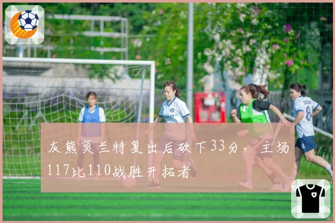 灰熊莫兰特复出后砍下33分,主场117比110战胜开拓者