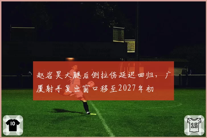 赵岩昊大腿后侧拉伤延迟回归，广厦射手复出窗口移至2027年初