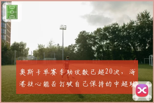 奥斯卡单赛季助攻数已超20次,海港核心能否打破自己保持的中超助攻纪录?