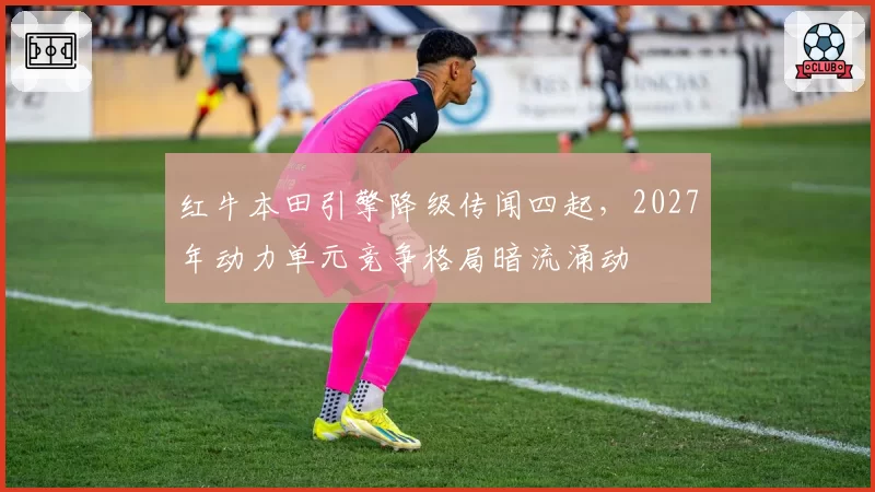 红牛本田引擎降级传闻四起,2027年动力单元竞争格局暗流涌动