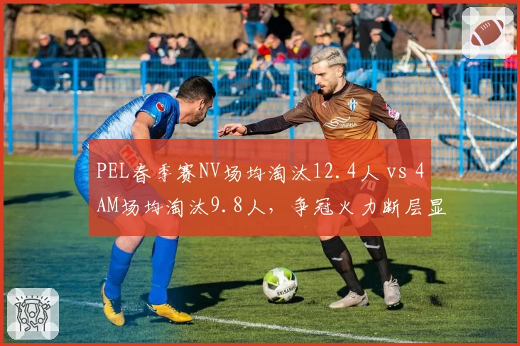 PEL春季赛NV场均淘汰12.4人 vs 4AM场均淘汰9.8人，争冠火力断层显现