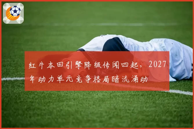红牛本田引擎降级传闻四起,2027年动力单元竞争格局暗流涌动