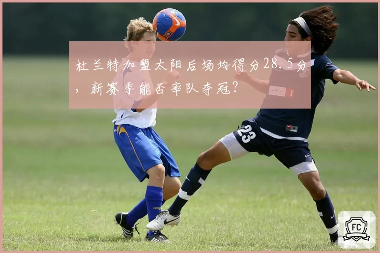 杜兰特加盟太阳后场均得分28.5分,新赛季能否率队夺冠?