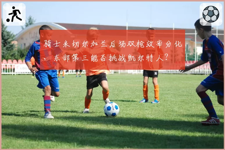 骑士米切尔加兰后场双枪效率分化,东部第三能否挑战凯尔特人?