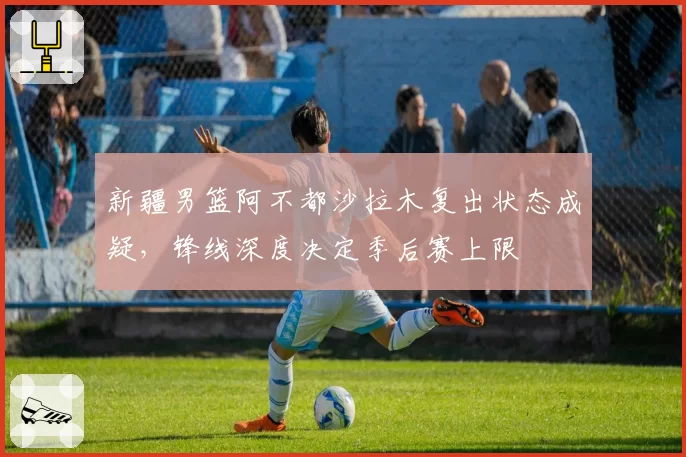 新疆男篮阿不都沙拉木复出状态成疑，锋线深度决定季后赛上限