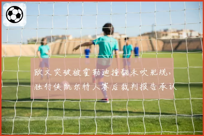 欧文突破被霍勒迪撞翻未吹犯规,独行侠凯尔特人赛后裁判报告承认漏判