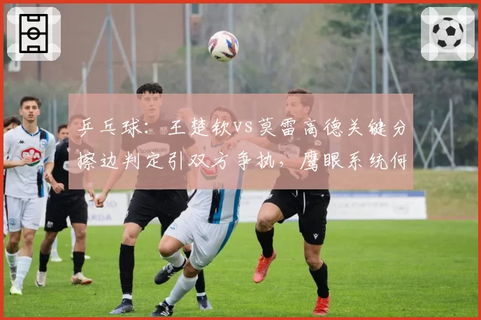 乒乓球：王楚钦vs莫雷高德关键分擦边判定引双方争执，鹰眼系统何时全面引入？