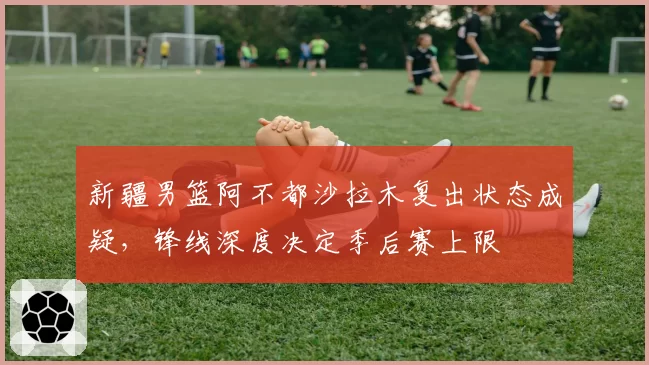新疆男篮阿不都沙拉木复出状态成疑，锋线深度决定季后赛上限