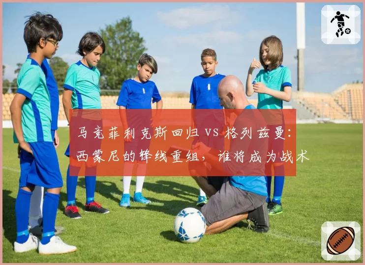 马竞菲利克斯回归 vs 格列兹曼：西蒙尼的锋线重组，谁将成为战术核心？