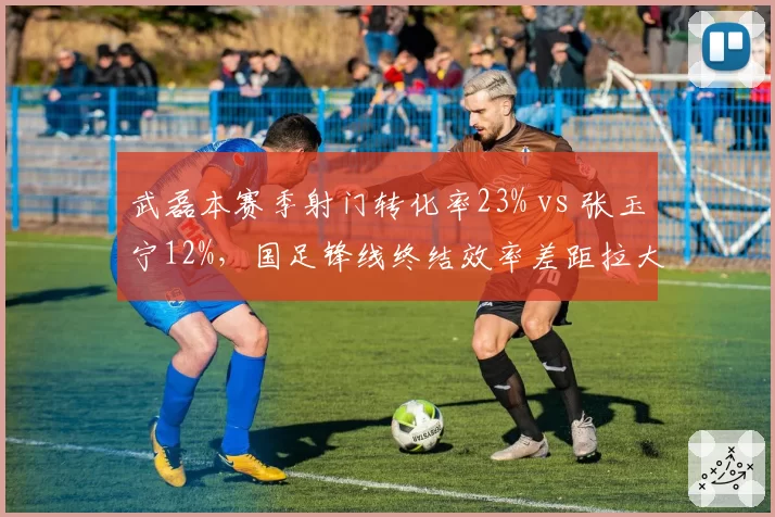 武磊本赛季射门转化率23% vs 张玉宁12%，国足锋线终结效率差距拉大