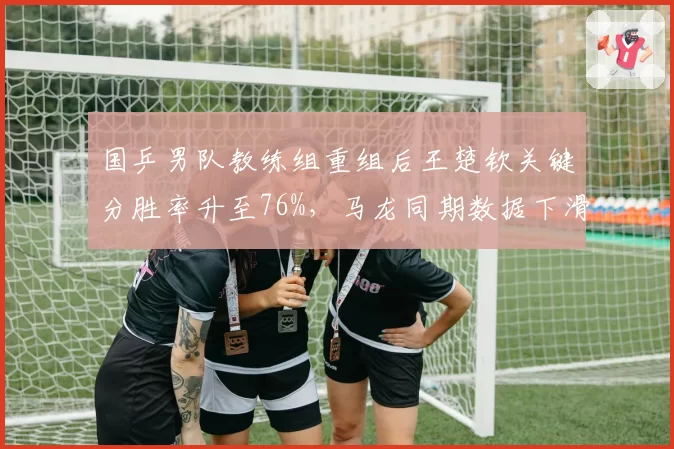 国乒男队教练组重组后王楚钦关键分胜率升至76%，马龙同期数据下滑至65%