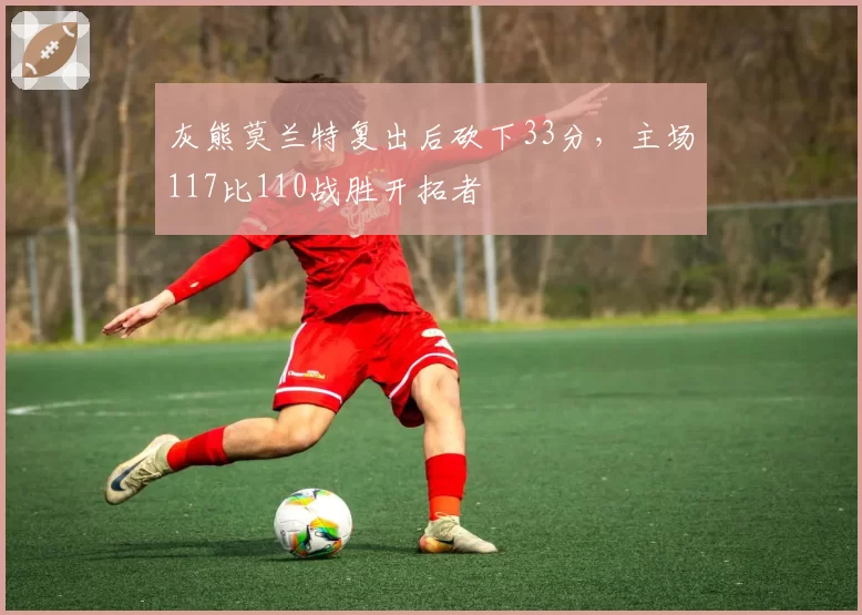 灰熊莫兰特复出后砍下33分,主场117比110战胜开拓者
