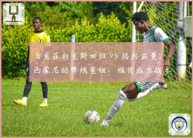 马竞菲利克斯回归 vs 格列兹曼：西蒙尼的锋线重组，谁将成为战术核心？