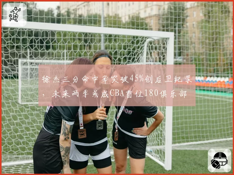 徐杰三分命中率突破45%创后卫纪录，未来两季或成CBA首位180俱乐部成员