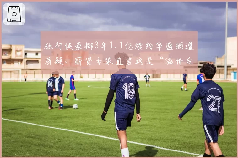 独行侠豪掷3年1.1亿续约华盛顿遭质疑，薪资专家直言这是“溢价合同新标杆”