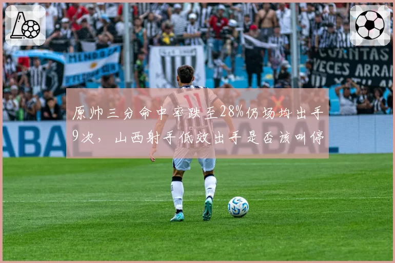 原帅三分命中率跌至28%仍场均出手9次,山西射手低效出手是否该叫停?