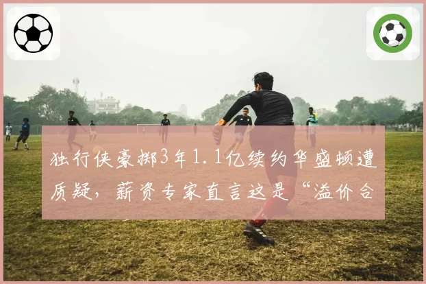独行侠豪掷3年1.1亿续约华盛顿遭质疑，薪资专家直言这是“溢价合同新标杆”