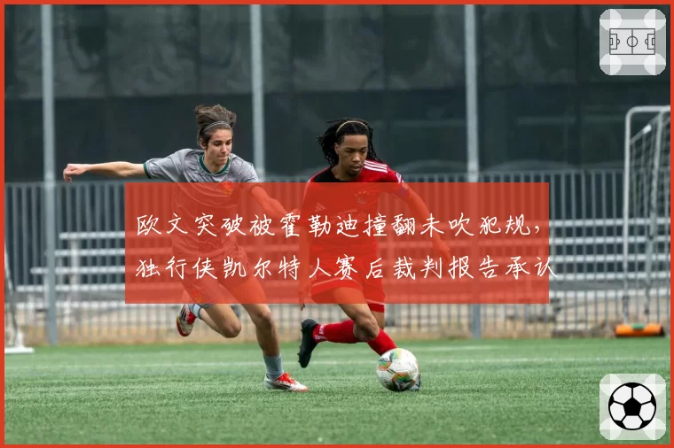欧文突破被霍勒迪撞翻未吹犯规,独行侠凯尔特人赛后裁判报告承认漏判