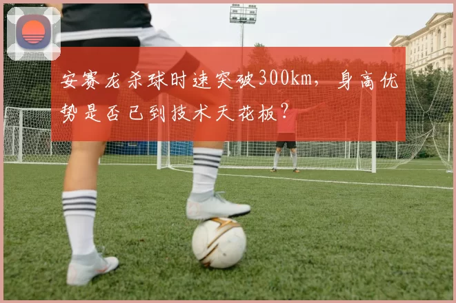安赛龙杀球时速突破300km,身高优势是否已到技术天花板?