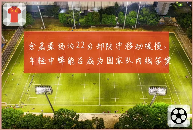 余嘉豪场均22分却防守移动缓慢，年轻中锋能否成为国家队内线答案？