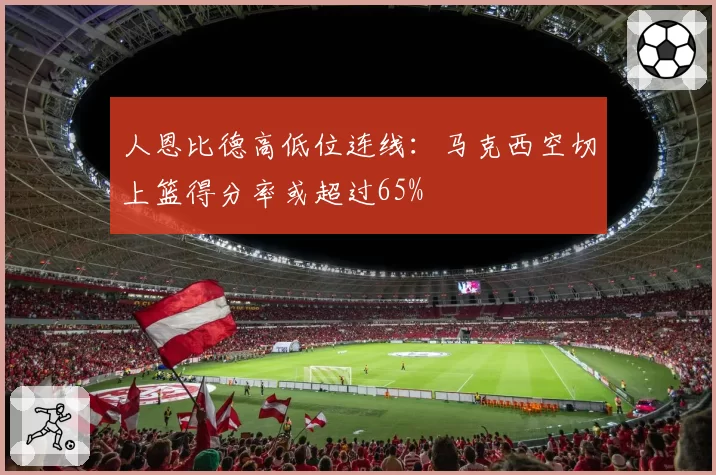人恩比德高低位连线：马克西空切上篮得分率或超过65%