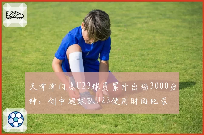 天津津门虎U23球员累计出场3000分钟,创中超球队U23使用时间纪录