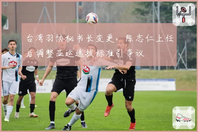 台湾羽协秘书长变更，陈志仁上任后调整亚运选拔标准引争议