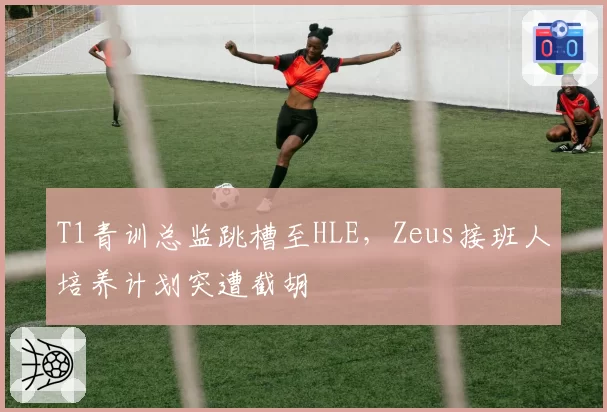 T1青训总监跳槽至HLE，Zeus接班人培养计划突遭截胡