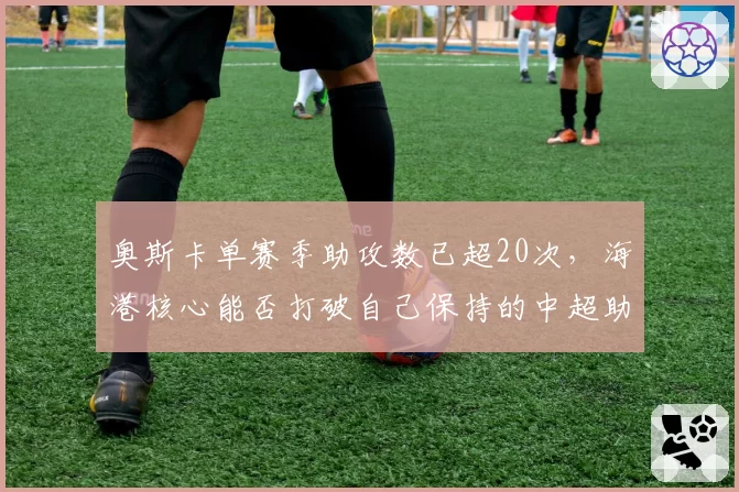 奥斯卡单赛季助攻数已超20次,海港核心能否打破自己保持的中超助攻纪录?