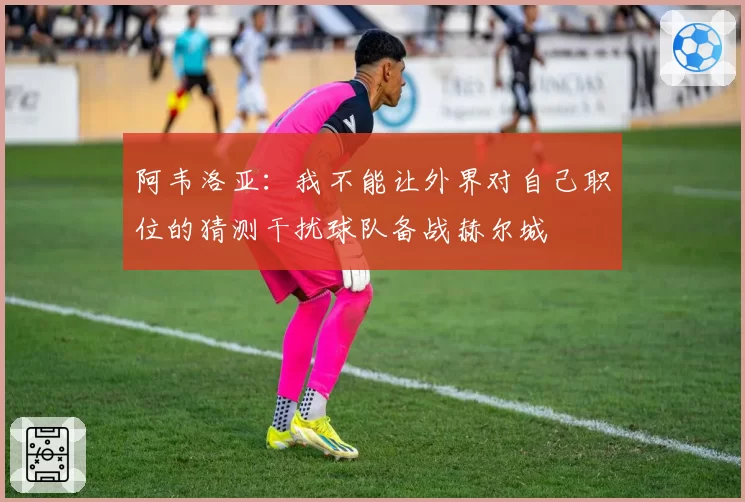 阿韦洛亚：我不能让外界对自己职位的猜测干扰球队备战赫尔城