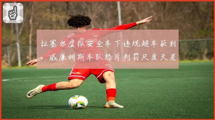 拉塞尔虚拟安全车下违规超车获利,威廉姆斯车队怒斥判罚尺度天差地别