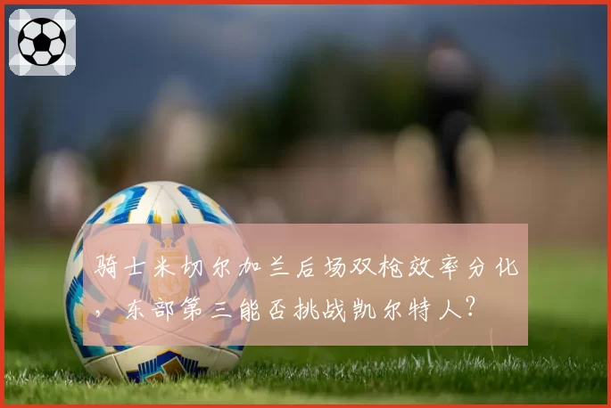 骑士米切尔加兰后场双枪效率分化,东部第三能否挑战凯尔特人?