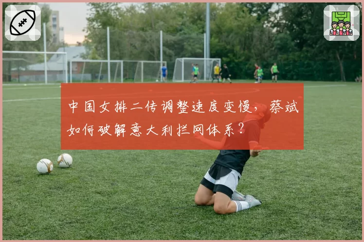 中国女排二传调整速度变慢，蔡斌如何破解意大利拦网体系？